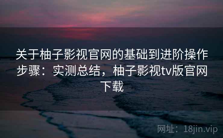 关于柚子影视官网的基础到进阶操作步骤：实测总结，柚子影视tv版官网下载