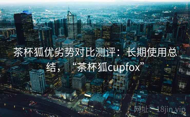 茶杯狐优劣势对比测评：长期使用总结，“茶杯狐cupfox”