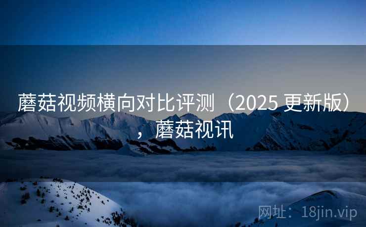 蘑菇视频横向对比评测(2025 更新版),蘑菇视讯 蘑菇视频横向对比评测(2025 更新版),蘑菇视讯