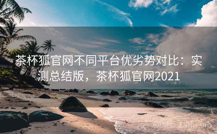 茶杯狐官网不同平台优劣势对比:实测总结版,茶杯狐官网2021 茶杯狐官网不同平台优劣势对比:实测总结版,茶杯狐官网2021