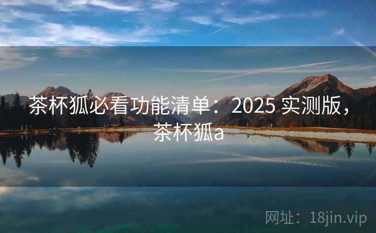 茶杯狐必看功能清单:2025 实测版,茶杯狐a 茶杯狐必看功能清单:2025 实测版,茶杯狐a