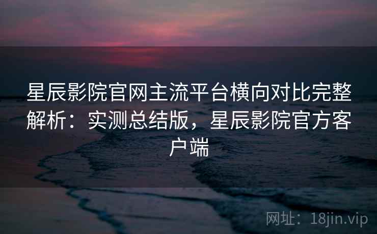 星辰影院官网主流平台横向对比完整解析:实测总结版,星辰影院官方客户端 星辰影院官网主流平台横向对比完整解析:实测总结版,星辰影院官方客户端
