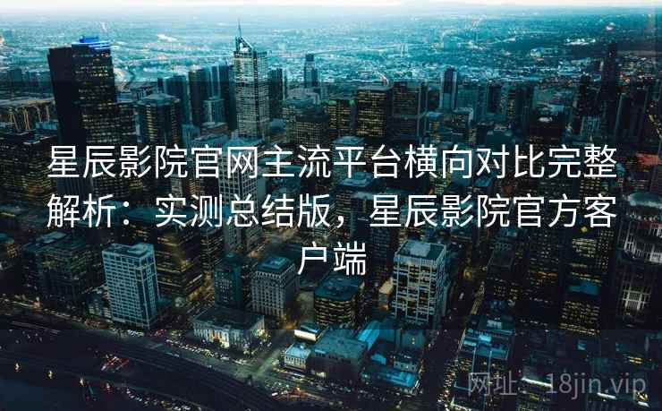 星辰影院官网主流平台横向对比完整解析:实测总结版,星辰影院官方客户端 星辰影院官网主流平台横向对比完整解析:实测总结版,星辰影院官方客户端
