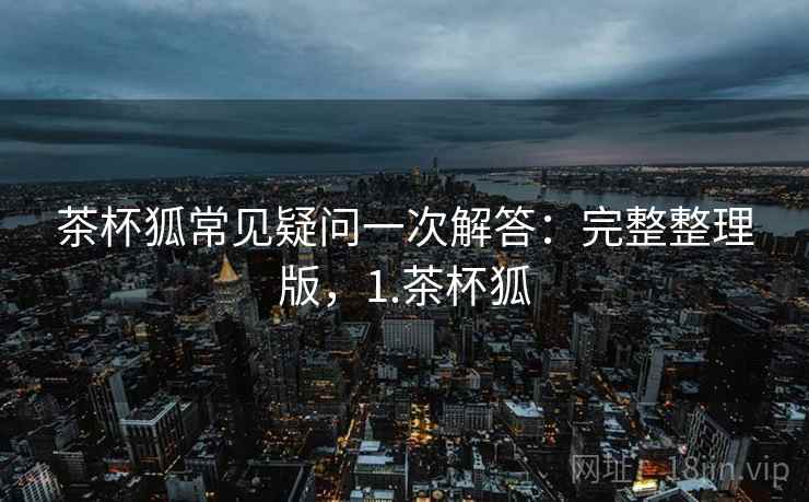 茶杯狐常见疑问一次解答:完整整理版,1.茶杯狐 茶杯狐常见疑问一次解答:完整整理版,1.茶杯狐