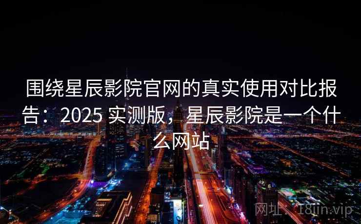 围绕星辰影院官网的真实使用对比报告：2025 实测版，星辰影院是一个什么网站