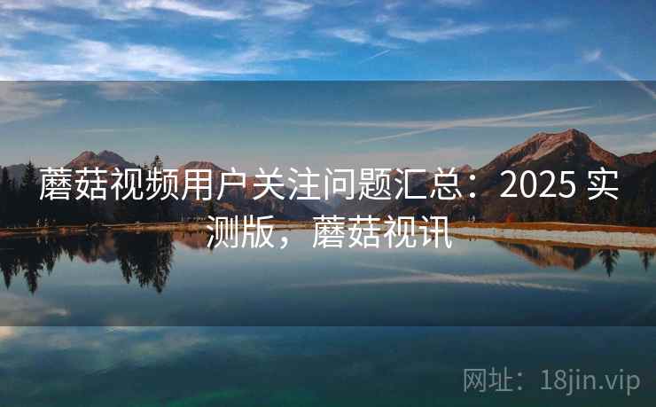 蘑菇视频用户关注问题汇总:2025 实测版,蘑菇视讯 蘑菇视频用户关注问题汇总:2025 实测版,蘑菇视讯