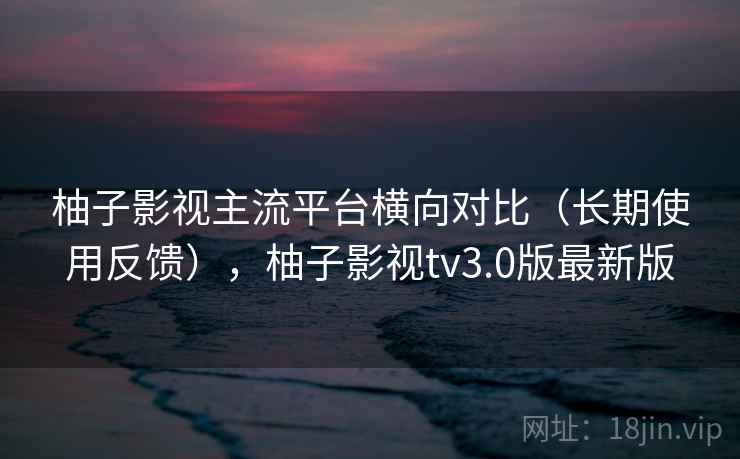 柚子影视主流平台横向对比(长期使用反馈),柚子影视tv3.0版最新版 柚子影视主流平台横向对比(长期使用反馈),柚子影视tv3.0版最新版