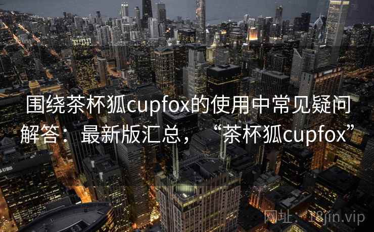围绕茶杯狐cupfox的使用中常见疑问解答:最新版汇总,“茶杯狐cupfox” 围绕茶杯狐cupfox的使用中常见疑问解答:最新版汇总,“茶杯狐cupfox”