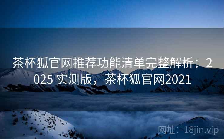 茶杯狐官网推荐功能清单完整解析:2025 实测版,茶杯狐官网2021 茶杯狐官网推荐功能清单完整解析:2025 实测版,茶杯狐官网2021