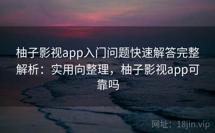 柚子影视app入门问题快速解答完整解析：实用向整理，柚子影视app可靠吗