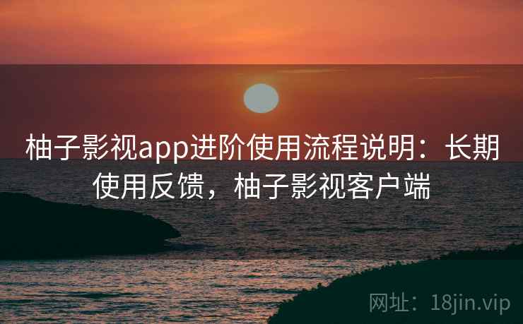 柚子影视app进阶使用流程说明:长期使用反馈,柚子影视客户端 柚子影视app进阶使用流程说明:长期使用反馈,柚子影视客户端