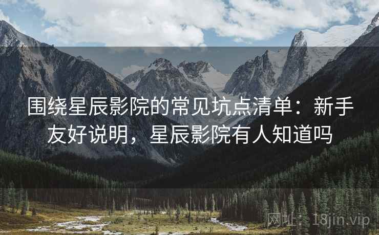 围绕星辰影院的常见坑点清单：新手友好说明，星辰影院有人知道吗