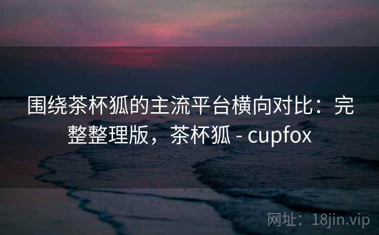 围绕茶杯狐的主流平台横向对比:完整整理版,茶杯狐 - cupfox 围绕茶杯狐的主流平台横向对比:完整整理版,茶杯狐 - cupfox