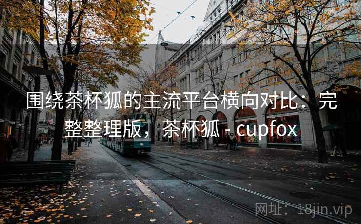 围绕茶杯狐的主流平台横向对比:完整整理版,茶杯狐 - cupfox 围绕茶杯狐的主流平台横向对比:完整整理版,茶杯狐 - cupfox