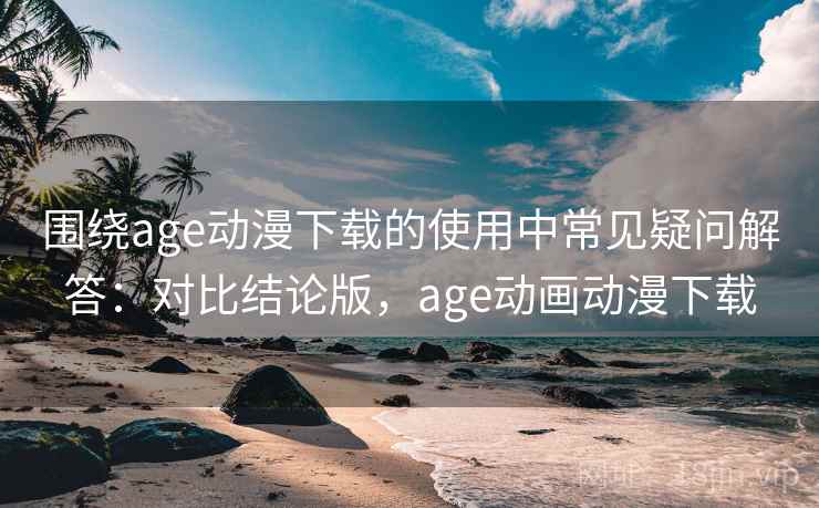 围绕age动漫下载的使用中常见疑问解答：对比结论版，age动画动漫下载